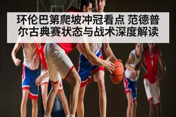 环伦巴第爬坡冲冠看点 范德普尔古典赛状态与战术深度解读