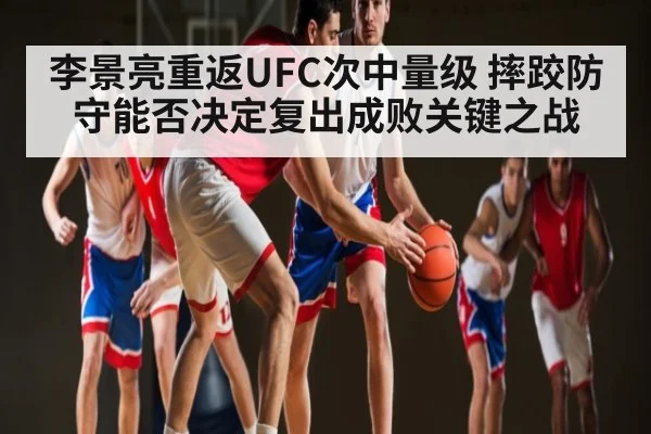 李景亮重返UFC次中量级 摔跤防守能否决定复出成败关键之战