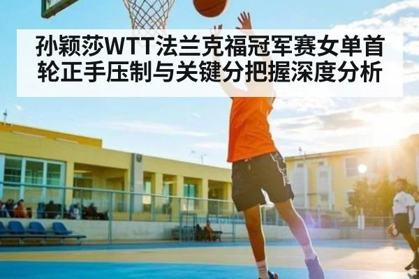 孙颖莎WTT法兰克福冠军赛女单首轮正手压制与关键分把握深度分析