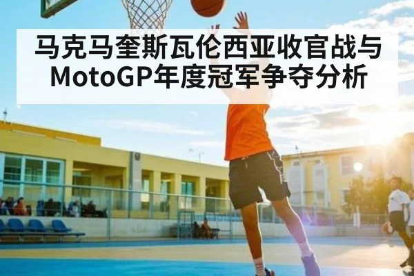 马克马奎斯瓦伦西亚收官战与MotoGP年度冠军争夺分析