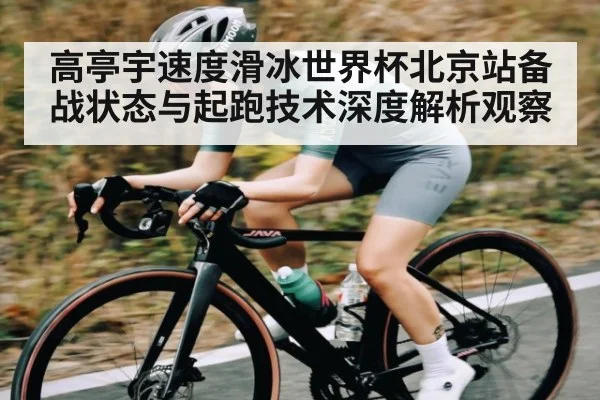 高亭宇速度滑冰世界杯北京站备战状态与起跑技术深度解析观察
