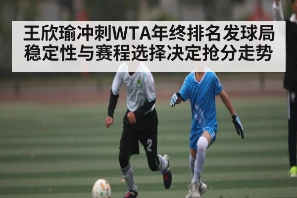 王欣瑜冲刺WTA年终排名发球局稳定性与赛程选择决定抢分走势